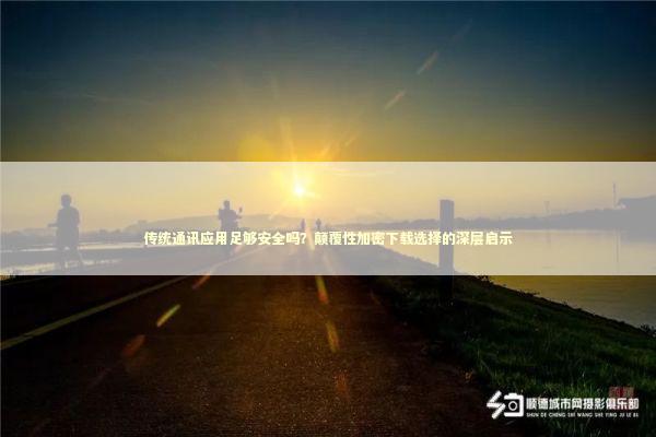 传统通讯应用足够安全吗？颠覆性加密下载选择的深层启示 新闻